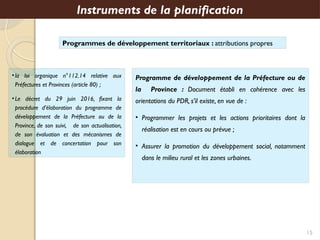 Programmes de développement territoriaux : attributions propres
Instruments de la planification
Programme de développement de la Préfecture ou de
la Province : Document établi en cohérence avec les
orientations du PDR, s’il existe, en vue de :
• Programmer les projets et les actions prioritaires dont la
réalisation est en cours ou prévue ;
• Assurer la promotion du développement social, notamment
dans le milieu rural et les zones urbaines.
•la loi organique n°112.14 relative aux
Préfectures et Provinces (article 80) ;
•Le décret du 29 juin 2016, fixant la
procédure d’élaboration du programme de
développement de la Préfecture ou de la
Province, de son suivi, de son actualisation,
de son évaluation et des mécanismes de
dialogue et de concertation pour son
élaboration
15
 