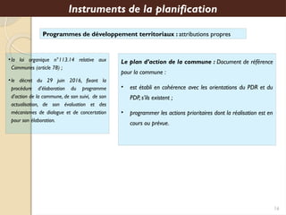 Programmes de développement territoriaux : attributions propres
Instruments de la planification
Le plan d’action de la commune : Document de référence
pour la commune :
• est établi en cohérence avec les orientations du PDR et du
PDP, s’ils existent ;
• programmer les actions prioritaires dont la réalisation est en
cours ou prévue.
•la loi organique n°113.14 relative aux
Communes (article 78) ;
•le décret du 29 juin 2016, fixant la
procédure d’élaboration du programme
d’action de la commune, de son suivi, de son
actualisation, de son évaluation et des
mécanismes de dialogue et de concertation
pour son élaboration.
16
 