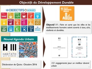 Objectifs du Développement Durable
Objectif 11 : Faire en sorte que les villes et les
établissements humains soient ouverts à tous, sûrs,
résilients et durables.
Nouvel Agenda Urbain
Déclaration de Quito : Octobre 2016
151 engagements pour un meilleur devenir
urbain 3
 