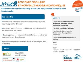 Les objectifs
LES « + »
- disposer d’une formation/action
reconnue et approuvée par de
nombreuses entreprises
- participer à 9 séances collectives
- bénéficier de 3 demi-journées
d’intervention d’un expert dans
l’entreprise
- disposer d’experts reconnus dans le
domaine
DUREE
9 mois
TARIF
Economie de la fonctionnalité : 2000 € HT
pour les TPE/PME
> Identifier les limites de votre modèle actuel et les pistes
nouvelles pour les dépasser
> Repenser votre offre pour répondre de façon renouvelée
aux attentes de vos clients
> Développer de nouveaux modèles d’affaire pour activer de
nouveaux leviers de croissance
> Amplifier vos performances sociétales et les intégrer dans
votre offre
Contact
Financeurs de
l’action :
ECONOMIE CIRCULAIRE
ET NOUVEAUX MODÈLES ÉCONOMIQUES
Revisitez votre modèle économique dans une perspective d’économie de la
fonctionnalité
Alice SARRAN
sarran@oree.org
 