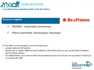 PLAN INDUSTRIES ILE-DE-FRANCEUSINE DU FUTUR
… à la déclinaison opérationnelle en Ile-de-France
 TPE/PME ¹ industrielles franciliennes
 Filières automobile, aéronautique, mécanique
(¹) Une PME, au sens européen, est une entreprise qui :
- compte moins de 250 salariés
- déclare soit un chiffre d’affaires annuel inférieur à 50 millions d’euros, soit un total bilan n’excédant
pas 43 millions d’euros
- est indépendante, c’est-à-dire qu’elle n’est pas détenue à plus de 25 % par une ou plusieurs entités qui
ne sont pas des PME.
Entreprises éligibles
 