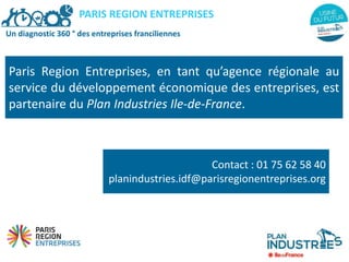 Un diagnostic 360 ° des entreprises franciliennes
Paris Region Entreprises, en tant qu’agence régionale au
service du développement économique des entreprises, est
partenaire du Plan Industries Ile-de-France.
PARIS REGION ENTREPRISES
Contact : 01 75 62 58 40
planindustries.idf@parisregionentreprises.org
 