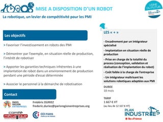 La robotique, un levier de compétitivité pour les PMI
Les objectifs
> Favoriser l’investissement en robots des PMI
> Démontrer par l’exemple, en situation réelle de production,
l’intérêt de robotiser
> Apporter les garanties techniques inhérentes à une
implantation de robot dans un environnement de production
pendant une période d’essai déterminée
> Associer le personnel à la démarche de robotisation
LES « + »
- Encadrement par un intégrateur
spécialisé
- Implantation en situation réelle de
production
- Prise en charge de la totalité du
process (conception, validation et
réalisation de l’implantation du robot)
- Coût faible à la charge de l’entreprise
- Un intégrateur maîtrisant les
solutions robotiques adaptées aux PMI
DUREE
18 mois
TARIF
1 667 € HT
(au lieu de 12 167 € HT)
MISE A DISPOSITION D’UN ROBOT
Contact
Frédéric DURIEZ
frederic.duriez@parisregionentreprises.org
 