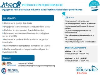 Engager les PME du secteur industriel dans l’optimisation de leur performance
Les objectifs
> Optimiser la gestion des stocks
> Dégager de la trésorerie par la réduction des stocks
> Maîtriser les processus et flux de fabrication
> Développer ou maintenir l’avancée technologique
sur les procédés
> Optimiser le système d’information et de gestion
industrielle
> Faire monter en compétence et motiver les salariés
> Etablir un cahier des charges fonctionnel pour les
investissements
PRODUCTION PERFORMANTE
Contact
LES « + »
- Des groupes de 5 entreprises maxi
- Un accompagnement collectif et individuel
- Des échanges d’expériences et de bonnes
pratiques
- 15 jours d’accompagnement avec un
consultant expert
- Une méthode éprouvée depuis plus de 10
ans
- Un coût très compétitif
- Dispositif proposé jusqu’en novembre 2016
TARIFS COMPETITIFS
Module 1 : 2 113 € HT
(hors subvention 10 700 € HT)
Modules 1 et 2 : 3 150 € HT
(hors subvention 15 950 € HT)
Laurent DECHESNE
laurent.dechesne@parisregionentreprises.org
 