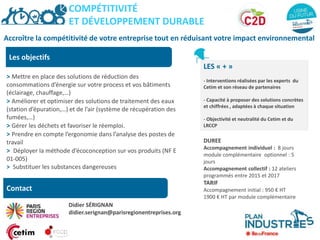 Accroître la compétitivité de votre entreprise tout en réduisant votre impact environnemental
Les objectifs
> Mettre en place des solutions de réduction des
consommations d’énergie sur votre process et vos bâtiments
(éclairage, chauffage,…)
> Améliorer et optimiser des solutions de traitement des eaux
(station d’épuration,…) et de l’air (système de récupération des
fumées,…)
> Gérer les déchets et favoriser le réemploi.
> Prendre en compte l’ergonomie dans l’analyse des postes de
travail
> Déployer la méthode d’écoconception sur vos produits (NF E
01-005)
> Substituer les substances dangereuses
LES « + »
- Interventions réalisées par les experts du
Cetim et son réseau de partenaires
- Capacité à proposer des solutions concrètes
et chiffrées , adaptées à chaque situation
- Objectivité et neutralité du Cetim et du
LRCCP
DUREE
Accompagnement individuel : 8 jours
module complémentaire optionnel : 5
jours
Accompagnement collectif : 12 ateliers
programmés entre 2015 et 2017
TARIF
Accompagnement initial : 950 € HT
1900 € HT par module complémentaire
COMPÉTITIVITÉ
ET DÉVELOPPEMENT DURABLE
Contact
Didier SÉRIGNAN
didier.serignan@parisregionentreprises.org
 