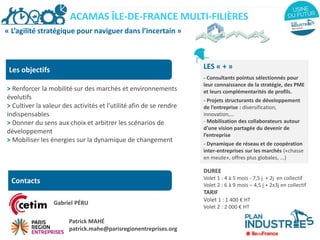 « L’agilité stratégique pour naviguer dans l’incertain »
Les objectifs
> Renforcer la mobilité sur des marchés et environnements
évolutifs
> Cultiver la valeur des activités et l’utilité afin de se rendre
indispensables
> Donner du sens aux choix et arbitrer les scénarios de
développement
> Mobiliser les énergies sur la dynamique de changement
LES « + »
- Consultants pointus sélectionnés pour
leur connaissance de la stratégie, des PME
et leurs complémentarités de profils.
- Projets structurants de développement
de l’entreprise : diversification,
innovation,…
- Mobilisation des collaborateurs autour
d’une vision partagée du devenir de
l’entreprise
- Dynamique de réseau et de coopération
inter-entreprises sur les marchés («chasse
en meute», offres plus globales, ...)
DUREE
Volet 1 : 4 à 5 mois - 7,5 j + 2j en collectif
Volet 2 : 6 à 9 mois – 4,5 j + 2x3j en collectif
TARIF
Volet 1 : 1 400 € HT
Volet 2 : 2 000 € HT
ACAMAS ÎLE-DE-FRANCE MULTI-FILIÈRES
Contacts
Gabriel PÉRU
Patrick MAHÉ
patrick.mahe@parisregionentreprises.org
 