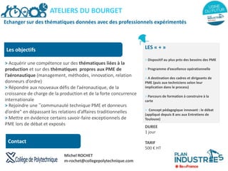 Echanger sur des thématiques données avec des professionnels expérimentés
Les objectifs
> Acquérir une compétence sur des thématiques liées à la
production et sur des thématiques propres aux PME de
l’aéronautique (management, méthodes, innovation, relation
donneurs d’ordre)
> Répondre aux nouveaux défis de l’aéronautique, de la
croissance de charge de la production et de la forte concurrence
internationale
> Rejoindre une "communauté technique PME et donneurs
d’ordre" en dépassant les relations d’affaires traditionnelles
> Mettre en évidence certains savoir-faire exceptionnels de
PME lors de débat et exposés
LES « + »
> Dispositif au plus près des besoins des PME
> Programme d’excellence opérationnelle
> A destination des cadres et dirigeants de
PME (puis aux techniciens selon leur
implication dans le process)
> Parcours de formation à construire à la
carte
> Concept pédagogique innovant : le débat
(appliqué depuis 8 ans aux Entretiens de
Toulouse)
DUREE
1 jour
TARIF
500 € HT
ATELIERS DU BOURGET
Contact
Michel ROCHET
m-rochet@collegepolytechnique.com
 