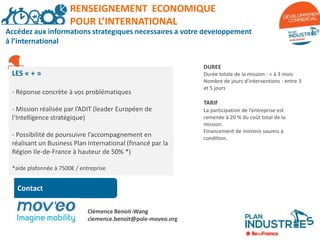Accédez aux informations stratégiques nécessaires à votre développement
à l’international
DUREE
Durée totale de la mission : < à 3 mois
Nombre de jours d’interventions : entre 3
et 5 jours
TARIF
La participation de l’entreprise est
ramenée à 20 % du coût total de la
mission.
Financement de minimis soumis à
condition.
RENSEIGNEMENT A L’INTERNATIONAL
Contact
RENSEIGNEMENT ECONOMIQUE
POUR L’INTERNATIONAL
LES « + »
- Réponse concrète à vos problématiques
- Mission réalisée par l’ADIT (leader Européen de
l’Intelligence stratégique)
- Possibilité de poursuivre l’accompagnement en
réalisant un Business Plan International (financé par la
Région Ile-de-France à hauteur de 50% *)
*aide plafonnée à 7500€ / entreprise
Clémence Benoit-Wang
clemence.benoit@pole-moveo.org
 