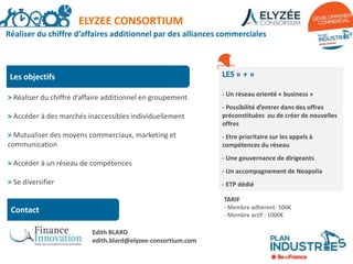 Réaliser du chiffre d’affaires additionnel par des alliances commerciales
Les objectifs
> Réaliser du chiffre d’affaire additionnel en groupement
> Accéder à des marchés inaccessibles individuellement
> Mutualiser des moyens commerciaux, marketing et
communication
> Accéder à un réseau de compétences
> Se diversifier
LES « + »
- Un réseau orienté « business »
- Possibilité d’entrer dans des offres
préconstituées ou de créer de nouvelles
offres
- Etre prioritaire sur les appels à
compétences du réseau
- Une gouvernance de dirigeants
- Un accompagnement de Neopolia
- ETP dédié
TARIF
- Membre adhérent: 500€
- Membre actif : 1000€
ELYZEE CONSORTIUM
Contact
Edith BLARD
edith.blard@elyzee-consortium.com
 