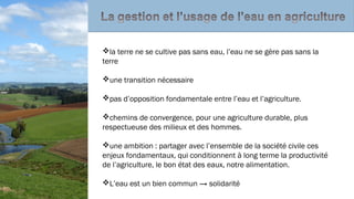 la terre ne se cultive pas sans eau, l’eau ne se gère pas sans la
terre
une transition nécessaire
pas d’opposition fondamentale entre l’eau et l’agriculture.
chemins de convergence, pour une agriculture durable, plus
respectueuse des milieux et des hommes.
une ambition : partager avec l’ensemble de la société civile ces
enjeux fondamentaux, qui conditionnent à long terme la productivité
de l’agriculture, le bon état des eaux, notre alimentation.
L’eau est un bien commun → solidarité
 