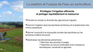 Prendre en compte la diversité des agricultures irriguées
Inscrire l’irrigation dans les équilibres territoriaux et la préservation des
milieux aquatiques
Donner la priorité à la reconquête durable des équilibres sur les
territoires à déficit structurel
Généraliser les démarches préventives :
définition des priorités d’usages
répartition du volume prélevable entre utilisateurs
domestiques, industriels et agricoles
Privilégier l’irrigation efficiente
et partager équitablement la ressource
 