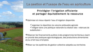 Optimiser et mieux répartir l’eau d’irrigation disponible
organiser la répartition du volume prélevable agricole
intégrer dans une politique nationale la création des « retenues de
substitution »
Réserver les financements publics à des programmes territoriaux visant
en priorité des pratiques agro-écologiques, des productions alimentaires
et/ou à fort taux d’emplois
Miser sur les systèmes de gestion collective adaptés aux territoires
Privilégier l’irrigation efficiente
et partager équitablement la ressource
 