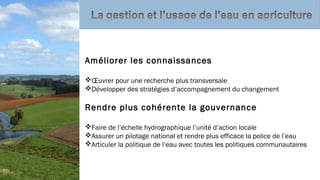 Améliorer les connaissances
Œuvrer pour une recherche plus transversale
Développer des stratégies d’accompagnement du changement
Rendre plus cohérente la gouvernance
Faire de l’échelle hydrographique l’unité d’action locale
Assurer un pilotage national et rendre plus efficace la police de l’eau
Articuler la politique de l’eau avec toutes les politiques communautaires
 