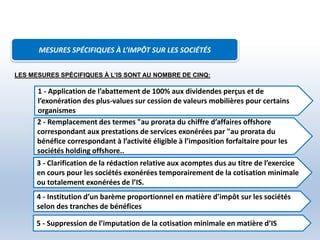 MESURES SPÉCIFIQUES À L’IMPÔT SUR LES SOCIÉTÉS
3 - Clarification de la rédaction relative aux acomptes dus au titre de l’exercice
en cours pour les sociétés exonérées temporairement de la cotisation minimale
ou totalement exonérées de l’IS.
4 - Institution d’un barème proportionnel en matière d’impôt sur les sociétés
selon des tranches de bénéfices
1 - Application de l’abattement de 100% aux dividendes perçus et de
l’exonération des plus-values sur cession de valeurs mobilières pour certains
organismes
2 - Remplacement des termes "au prorata du chiffre d’affaires offshore
correspondant aux prestations de services exonérées par "au prorata du
bénéfice correspondant à l’activité éligible à l’imposition forfaitaire pour les
sociétés holding offshore..
LES MESURES SPÉCIFIQUES À L’IS SONT AU NOMBRE DE CINQ:
5 - Suppression de l’imputation de la cotisation minimale en matière d’IS
 