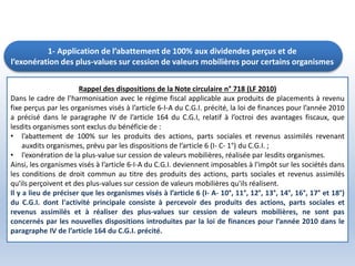 1- Application de l’abattement de 100% aux dividendes perçus et de
l’exonération des plus-values sur cession de valeurs mobilières pour certains organismes
Rappel des dispositions de la Note circulaire n° 718 (LF 2010)
Dans le cadre de l’harmonisation avec le régime fiscal applicable aux produits de placements à revenu
fixe perçus par les organismes visés à l’article 6-I-A du C.G.I. précité, la loi de finances pour l’année 2010
a précisé dans le paragraphe IV de l’article 164 du C.G.I, relatif à l’octroi des avantages fiscaux, que
lesdits organismes sont exclus du bénéficie de :
• l’abattement de 100% sur les produits des actions, parts sociales et revenus assimilés revenant
auxdits organismes, prévu par les dispositions de l’article 6 (I- C- 1°) du C.G.I. ;
• l’exonération de la plus-value sur cession de valeurs mobilières, réalisée par lesdits organismes.
Ainsi, les organismes visés à l’article 6-I-A du C.G.I. deviennent imposables à l'impôt sur les sociétés dans
les conditions de droit commun au titre des produits des actions, parts sociales et revenus assimilés
qu'ils perçoivent et des plus-values sur cession de valeurs mobilières qu'ils réalisent.
Il y a lieu de préciser que les organismes visés à l’article 6 (I- A- 10°, 11°, 12°, 13°, 14°, 16°, 17° et 18°)
du C.G.I. dont l'activité principale consiste à percevoir des produits des actions, parts sociales et
revenus assimilés et à réaliser des plus-values sur cession de valeurs mobilières, ne sont pas
concernés par les nouvelles dispositions introduites par la loi de finances pour l’année 2010 dans le
paragraphe IV de l’article 164 du C.G.I. précité.
 