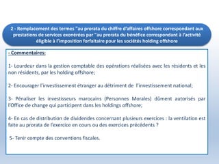 2 - Remplacement des termes "au prorata du chiffre d’affaires offshore correspondant aux
prestations de services exonérées par "au prorata du bénéfice correspondant à l’activité
éligible à l’imposition forfaitaire pour les sociétés holding offshore
- Commentaires:
1- Lourdeur dans la gestion comptable des opérations réalisées avec les résidents et les
non résidents, par les holding offshore;
2- Encourager l’investissement étranger au détriment de l’investissement national;
3- Pénaliser les investisseurs marocains (Personnes Morales) dûment autorisés par
l’Office de change qui participent dans les holdings offshore;
4- En cas de distribution de dividendes concernant plusieurs exercices : la ventilation est
faite au prorata de l’exercice en cours ou des exercices précédents ?
5- Tenir compte des conventions fiscales.
 