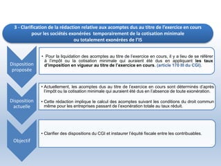 3 - Clarification de la rédaction relative aux acomptes dus au titre de l’exercice en cours
pour les sociétés exonérées temporairement de la cotisation minimale
ou totalement exonérées de l’IS
Disposition
proposée
• Pour la liquidation des acomptes au titre de l’exercice en cours, il y a lieu de se référer
à l’impôt ou la cotisation minimale qui auraient été dus en appliquant les taux
d’imposition en vigueur au titre de l’exercice en cours. (article 170 III du CGI).
Disposition
actuelle
• Actuellement, les acomptes dus au titre de l’exercice en cours sont déterminés d’après
l’impôt ou la cotisation minimale qui auraient été dus en l’absence de toute exonération.
• Cette rédaction implique le calcul des acomptes suivant les conditions du droit commun
même pour les entreprises passant de l’exonération totale au taux réduit.
Objectif
• Clarifier des dispositions du CGI et instaurer l’équité fiscale entre les contribuables.
 