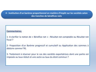 4 - Institution d’un barème proportionnel en matière d’impôt sur les sociétés selon
des tranches de bénéfices nets
Commentaires:
1- A clarifier la notion de « Bénéfice net » : Résultat net comptable ou Résultat net
fiscal ?
2- Proposition d’un Barème progressif et cumulatif ou Application des sommes à
déduire comme l’IR;
3- Traitement à réserver pour le cas des sociétés exportatrices dont une partie est
imposée au taux réduit et une autre au taux du droit commun ?
 