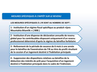 MESURES SPÉCIFIQUES À L’IMPÔT SUR LE REVENU
1 - Institution d’un régime fiscal spécifique au produit «Ijara
Mountahia Bitamlik » ( IMB )
2 - Institution d’une dispense de déclaration annuelle de revenu
global pour les contribuables disposant uniquement d’un revenu
professionnel déterminé d’après le régime du bénéfice forfaitaire
3 - Relèvement de la période de vacance de 6 mois à une année
pour le bénéfice de l’exonération de l’IR au titre du profit résultant
de la cession d’un logement destiné à l’habitation principale
4 - Suppression des dispositions relatives au bénéfice de la
déduction des intérêts de prêt pour l’acquisition d’un logement
destiné à l’habitation principale dans le cadre de l’indivision.
LES MESURES SPÉCIFIQUES À L’IR SONT AU NOMBRE DE SEPT :
 