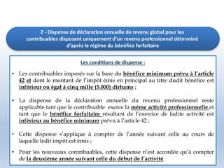 2 - Dispense de déclaration annuelle de revenu global pour les
contribuables disposant uniquement d’un revenu professionnel déterminé
d’après le régime du bénéfice forfaitaire
Les conditions de dispense :
• Les contribuables imposés sur la base du bénéfice minimum prévu à l’article
42 et dont le montant de l’impôt émis en principal au titre dudit bénéfice est
inférieur ou égal à cinq mille (5.000) dirhams ;
• La dispense de la déclaration annuelle du revenu professionnel reste
applicable tant que le contribuable exerce la même activité professionnelle et
tant que le bénéfice forfaitaire résultant de l’exercice de ladite activité est
inférieur au bénéfice minimum prévu à l’article 42 ;
• Cette dispense s’applique à compter de l’année suivant celle au cours de
laquelle ledit impôt est émis ;
• Pour les nouveaux contribuables, cette dispense n’est accordée qu’à compter
de la deuxième année suivant celle du début de l’activité.
 