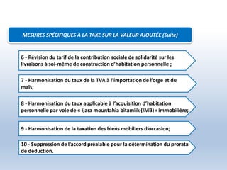 7 - Harmonisation du taux de la TVA à l’importation de l’orge et du
maïs;
8 - Harmonisation du taux applicable à l’acquisition d’habitation
personnelle par voie de « ijara mountahia bitamlik (IMB)» immobilière;
9 - Harmonisation de la taxation des biens mobiliers d’occasion;
10 - Suppression de l’accord préalable pour la détermination du prorata
de déduction.
6 - Révision du tarif de la contribution sociale de solidarité sur les
livraisons à soi-même de construction d’habitation personnelle ;
MESURES SPÉCIFIQUES À LA TAXE SUR LA VALEUR AJOUTÉE (Suite)
 