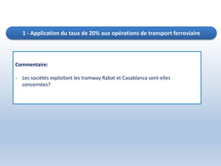 1 - Application du taux de 20% aux opérations de transport ferroviaire
Commentaire:
- Les sociétés exploitant les tramway Rabat et Casablanca sont-elles
concernées?
 