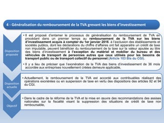 Disposition
proposée
• Il est proposé d’entamer le processus de généralisation du remboursement de TVA en
procédant dans un premier temps au remboursement de la TVA sur les biens
d’investissement acquis à compter du 1er janvier 2016. à l’exclusion des établissements et
sociétés publics, dont les déclarations du chiffre d’affaires ont fait apparaitre un crédit de taxe
non imputable, peuvent bénéficier du remboursement de la taxe sur la valeur ajoutée au titre
des biens d’investissement à l’exception du matériel et mobilier du bureau et des
véhicules de transport de personnes autres que ceux utilisés pour les besoins de
transport public ou de transport collectif du personnel.(Article 103 Bis du CGI).
• Il y a lieu de préciser que l’exonération de la TVA des biens d’investissement de 36 mois
accordée aux entreprises nouvellement créées demeure applicable,
Disposition
actuelle
• Actuellement, le remboursement de la TVA est accordé aux contribuables réalisant des
opérations exonérées ou en suspension de taxe en vertu des dispositions des articles 92 et 94
du CGI.
Objectif
• Dans le cadre de la réforme de la TVA et la mise en œuvre des recommandations des assises
nationales sur la fiscalité visant la suppression des situations de crédit de taxe non
remboursable,
4 - Généralisation du remboursement de la TVA grevant les biens d’investissement
 