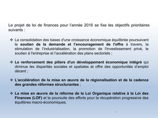 4
 La consolidation des bases d'une croissance économique équilibrée poursuivant
le soutien de la demande et l’encouragement de l'offre à travers, la
stimulation de l’industrialisation, la promotion de l'investissement privé, le
soutien à l'entreprise et l’accélération des plans sectoriels ;
 Le renforcement des piliers d'un développement économique intégré qui
diminue les disparités sociales et spatiales et offre des opportunités d’emploi
décent ;
 L’accélération de la mise en œuvre de la régionalisation et de la cadence
des grandes réformes structurantes ;
 La mise en œuvre de la réforme de la Loi Organique relative à la Loi des
Finances (LOF) et la poursuite des efforts pour la récupération progressive des
équilibres macro-économiques.
Le projet de loi de finances pour l’année 2016 se fixe les objectifs prioritaires
suivants :
 