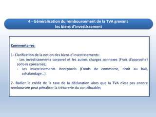4 - Généralisation du remboursement de la TVA grevant
les biens d’investissement
Commentaires:
1- Clarification de la notion des biens d’investissements:
- Les investissements corporel et les autres charges connexes (Frais d’approche)
sont-ils concernés;
- Les investissements incorporels (Fonds de commerce, droit au bail,
achalandage…).
2- Radier le crédit de la taxe de la déclaration alors que la TVA n’est pas encore
remboursée peut pénaliser la trésorerie du contribuable;
 