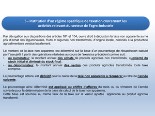 5 - Institution d’un régime spécifique de taxation concernant les
activités relevant du secteur de l’agro-industrie
Par dérogation aux dispositions des articles 101 et 104, ouvre droit à déduction la taxe non apparente sur le
prix d’achat des légumineuses, fruits et légumes non transformés, d’origine locale, destinés à la production
agroalimentaire vendue localement.
Le montant de la taxe non apparente est déterminé sur la base d’un pourcentage de récupération calculé
par l’assujetti à partir des opérations réalisées au cours de l’exercice précédent comme suit :
• au numérateur, le montant annuel des achats de produits agricoles non transformés, augmenté du
stock initial et diminué du stock final ;
• au dénominateur, le montant annuel des ventes des produits agricoles transformés toute taxe
comprise.
Le pourcentage obtenu est définitif pour le calcul de la taxe non apparente à récupérer au titre de l’année
suivante.
Le pourcentage ainsi déterminé est appliqué au chiffre d’affaires du mois ou du trimestre de l’année
suivante pour la détermination de la base de calcul de la taxe non apparente.
Cette base est soumise au même taux de la taxe sur la valeur ajoutée applicable au produit agricole
transformé.
 