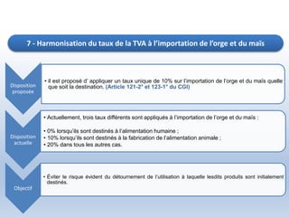 Disposition
proposée
• il est proposé d’ appliquer un taux unique de 10% sur l’importation de l’orge et du maïs quelle
que soit la destination. (Article 121-2° et 123-1° du CGI)
Disposition
actuelle
• Actuellement, trois taux différents sont appliqués à l’importation de l’orge et du maïs :
• 0% lorsqu’ils sont destinés à l’alimentation humaine ;
• 10% lorsqu’ils sont destinés à la fabrication de l’alimentation animale ;
• 20% dans tous les autres cas.
Objectif
• Éviter le risque évident du détournement de l’utilisation à laquelle lesdits produits sont initialement
destinés.
7 - Harmonisation du taux de la TVA à l’importation de l’orge et du maïs
 