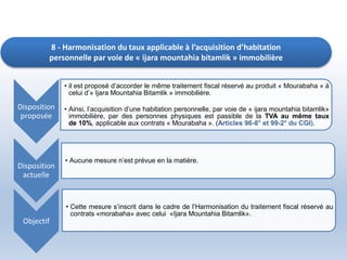 8 - Harmonisation du taux applicable à l’acquisition d’habitation
personnelle par voie de « ijara mountahia bitamlik » immobilière
Disposition
proposée
• il est proposé d’accorder le même traitement fiscal réservé au produit « Mourabaha » à
celui d’« Ijara Mountahia Bitamlik » immobilière.
• Ainsi, l’acquisition d’une habitation personnelle, par voie de « ijara mountahia bitamlik»
immobilière, par des personnes physiques est passible de la TVA au même taux
de 10%, applicable aux contrats « Mourabaha ». (Articles 96-8° et 99-2° du CGI).
Disposition
actuelle
• Aucune mesure n’est prévue en la matière.
Objectif
• Cette mesure s’inscrit dans le cadre de l’Harmonisation du traitement fiscal réservé au
contrats «morabaha» avec celui «Ijara Mountahia Bitamlik».
 