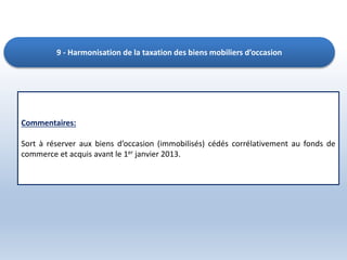 9 - Harmonisation de la taxation des biens mobiliers d’occasion
Commentaires:
Sort à réserver aux biens d’occasion (immobilisés) cédés corrélativement au fonds de
commerce et acquis avant le 1er janvier 2013.
 