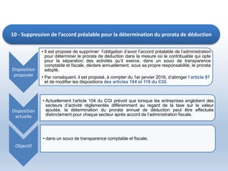 10 - Suppression de l’accord préalable pour la détermination du prorata de déduction
Disposition
proposée
• Il est proposé de supprimer l’obligation d’avoir l’accord préalable de l’administration
pour déterminer le prorata de déduction dans la mesure où le contribuable qui opte
pour la séparation des activités qu’il exerce, dans un souci de transparence
comptable et fiscale, déclare annuellement, sous sa propre responsabilité, le prorata
adopté.
• Par conséquent, il est proposé, à compter du 1er janvier 2016, d’abroger l’article 97
et de modifier les dispositions des articles 104 et 118 du CGI.
Disposition
actuelle
• Actuellement l’article 104 du CGI prévoit que lorsque les entreprises englobent des
secteurs d’activité réglementés différemment au regard de la taxe sur la valeur
ajoutée, la détermination du prorata annuel de déduction peut être effectuée
distinctement pour chaque secteur après accord de l’administration fiscale.
Objectif
• dans un souci de transparence comptable et fiscale.
 