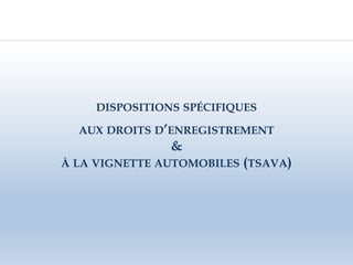 DISPOSITIONS SPÉCIFIQUES
AUX DROITS D’ENREGISTREMENT
&
À LA VIGNETTE AUTOMOBILES (TSAVA)
 