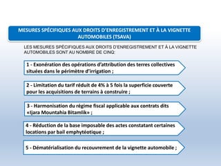 MESURES SPÉCIFIQUES AUX DROITS D’ENREGISTREMENT ET À LA VIGNETTE
AUTOMOBILES (TSAVA)
1 - Exonération des opérations d’attribution des terres collectives
situées dans le périmètre d’irrigation ;
2 - Limitation du tarif réduit de 4% à 5 fois la superficie couverte
pour les acquisitions de terrains à construire ;
3 - Harmonisation du régime fiscal applicable aux contrats dits
«Ijara Mountahia Bitamlik» ;
4 - Réduction de la base imposable des actes constatant certaines
locations par bail emphytéotique ;
5 - Dématérialisation du recouvrement de la vignette automobile ;
LES MESURES SPÉCIFIQUES AUX DROITS D’ENREGISTREMENT ET À LA VIGNETTE
AUTOMOBILES SONT AU NOMBRE DE CINQ:
 