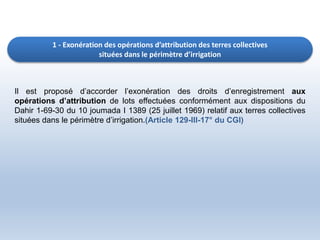 1 - Exonération des opérations d’attribution des terres collectives
situées dans le périmètre d’irrigation
Il est proposé d’accorder l’exonération des droits d’enregistrement aux
opérations d’attribution de lots effectuées conformément aux dispositions du
Dahir 1-69-30 du 10 joumada I 1389 (25 juillet 1969) relatif aux terres collectives
situées dans le périmètre d’irrigation.(Article 129-III-17° du CGI)
 