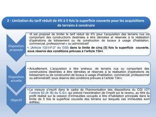 2 - Limitation du tarif réduit de 4% à 5 fois la superficie couverte pour les acquisitions
de terrains à construire
Disposition
proposée
•Il est proposé de limiter le tarif réduit de 4% pour l’acquisition des terrains nus ou
comportant des constructions destinées à être démolies et réservés à la réalisation
d'opérations de lotissement ou de construction de locaux à usage d'habitation,
commercial, professionnel « ou administratif
•. (Article 133-I-F-2° du CGI) dans la limite de cinq (5) fois la superficie couverte,
sous réserve des conditions prévues à l’article 134-I.
Disposition
actuelle
• Actuellement, L'acquisition à titre onéreux, de terrains nus ou comportant des
constructions destinées à être démolies et réservés à la réalisation d'opérations de
lotissement ou de construction de locaux à usage d'habitation, commercial, professionnel
ou administratif, sous réserve des conditions prévues à l’article 134-I.
Objectif
• La mesure s’inscrit dans le cadre de l’harmonisation des dispositions du CGI (Cf:
l’article 63 (II- B) du C.G.I. qui prévoit l’exonération de l’impôt sur le revenu, au titre du
profit réalisé sur la cession d’immeubles occupés à titre d’habitation principale dans la
limite de 5 fois la superficie couverte des terrains sur lesquels ces immeubles sont
édifiés).
 