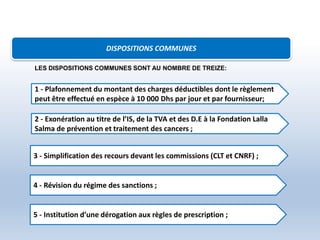 DISPOSITIONS COMMUNES
1 - Plafonnement du montant des charges déductibles dont le règlement
peut être effectué en espèce à 10 000 Dhs par jour et par fournisseur;
2 - Exonération au titre de l’IS, de la TVA et des D.E à la Fondation Lalla
Salma de prévention et traitement des cancers ;
3 - Simplification des recours devant les commissions (CLT et CNRF) ;
4 - Révision du régime des sanctions ;
5 - Institution d’une dérogation aux règles de prescription ;
LES DISPOSITIONS COMMUNES SONT AU NOMBRE DE TREIZE:
 