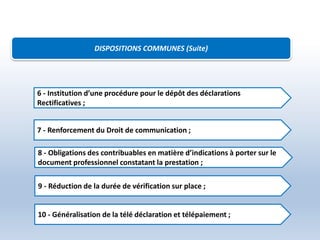 DISPOSITIONS COMMUNES (Suite)
6 - Institution d’une procédure pour le dépôt des déclarations
Rectificatives ;
7 - Renforcement du Droit de communication ;
8 - Obligations des contribuables en matière d’indications à porter sur le
document professionnel constatant la prestation ;
9 - Réduction de la durée de vérification sur place ;
10 - Généralisation de la télé déclaration et télépaiement ;
 