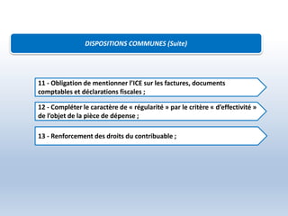 DISPOSITIONS COMMUNES (Suite)
11 - Obligation de mentionner l’ICE sur les factures, documents
comptables et déclarations fiscales ;
12 - Compléter le caractère de « régularité » par le critère « d’effectivité »
de l’objet de la pièce de dépense ;
13 - Renforcement des droits du contribuable ;
 