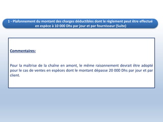 Commentaires:
Pour la maîtrise de la chaîne en amont, le même raisonnement devrait être adopté
pour le cas de ventes en espèces dont le montant dépasse 20 000 Dhs par jour et par
client.
1 - Plafonnement du montant des charges déductibles dont le règlement peut être effectué
en espèce à 10 000 Dhs par jour et par fournisseur (Suite)
 