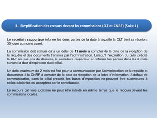 3 - Simplification des recours devant les commissions (CLT et CNRF) (Suite 1)
Le secrétaire rapporteur informe les deux parties de la date à laquelle la CLT tient sa réunion,
30 jours au moins avant.
La commission doit statuer dans un délai de 12 mois à compter de la date de la réception de
la requête et des documents transmis par l'administration. Lorsqu'à l'expiration du délai précité
la CLT n'a pas pris de décision, le secrétaire rapporteur en informe les parties dans les 2 mois
suivant la date d'expiration dudit délai.
Un délai maximum de 2 mois est fixé pour la communication par l'administration de la requête et
documents à la CNRF à compter de la date de réception de la lettre d'information. A défaut de
communication, dans le délai prescrit, les bases d'imposition ne peuvent être supérieures à
celles déclarées ou acceptées par le contribuable.
Le recours par voie judiciaire ne peut être intenté en même temps que le recours devant les
commissions locales.
 