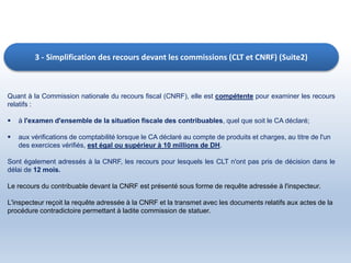 3 - Simplification des recours devant les commissions (CLT et CNRF) (Suite2)
Quant à la Commission nationale du recours fiscal (CNRF), elle est compétente pour examiner les recours
relatifs :
 à l'examen d'ensemble de la situation fiscale des contribuables, quel que soit le CA déclaré;
 aux vérifications de comptabilité lorsque le CA déclaré au compte de produits et charges, au titre de l'un
des exercices vérifiés, est égal ou supérieur à 10 millions de DH.
Sont également adressés à la CNRF, les recours pour lesquels les CLT n'ont pas pris de décision dans le
délai de 12 mois.
Le recours du contribuable devant la CNRF est présenté sous forme de requête adressée à l'inspecteur.
L'inspecteur reçoit la requête adressée à la CNRF et la transmet avec les documents relatifs aux actes de la
procédure contradictoire permettant à ladite commission de statuer.
 