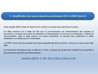 3 - Simplification des recours devant les commissions (CLT et CNRF) (Suite 3)
Cette requête définit l'objet du désaccord et contient un exposé des arguments invoqués.
Un délai maximum de 3 mois est fixé pour la communication par l'administration des requêtes et
documents, à compter de la date de notification à l'administration du pourvoi du contribuable. A défaut de
communication, dans le délai prescrit, les bases d'imposition ne peuvent être supérieures à celles
déclarées ou acceptées par le contribuable.
La CNRF informe les deux parties de la date à laquelle elle tient sa réunion, 30 jours au moins avant cette
date.
La commission doit statuer dans un délai de 12 mois, à compter de la date de la réception de la requête et
des documents transmis par l'administration.
Articles 220-IV, V, VIII, 221-II, 225 et 226 du CGI
 