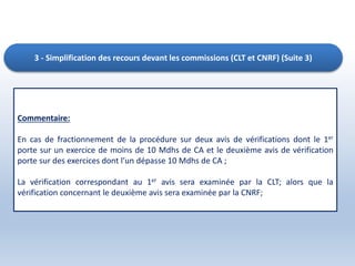 3 - Simplification des recours devant les commissions (CLT et CNRF) (Suite 3)
Commentaire:
En cas de fractionnement de la procédure sur deux avis de vérifications dont le 1er
porte sur un exercice de moins de 10 Mdhs de CA et le deuxième avis de vérification
porte sur des exercices dont l’un dépasse 10 Mdhs de CA ;
La vérification correspondant au 1er avis sera examinée par la CLT; alors que la
vérification concernant le deuxième avis sera examinée par la CNRF;
 