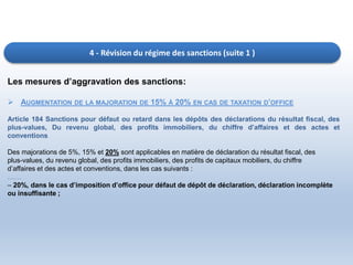 4 - Révision du régime des sanctions (suite 1 )
Les mesures d’aggravation des sanctions:
 AUGMENTATION DE LA MAJORATION DE 15% À 20% EN CAS DE TAXATION D’OFFICE
Article 184 Sanctions pour défaut ou retard dans les dépôts des déclarations du résultat fiscal, des
plus-values, Du revenu global, des profits immobiliers, du chiffre d’affaires et des actes et
conventions
Des majorations de 5%, 15% et 20% sont applicables en matière de déclaration du résultat fiscal, des
plus-values, du revenu global, des profits immobiliers, des profits de capitaux mobiliers, du chiffre
d’affaires et des actes et conventions, dans les cas suivants :
……
– 20%, dans le cas d’imposition d’office pour défaut de dépôt de déclaration, déclaration incomplète
ou insuffisante ;
 