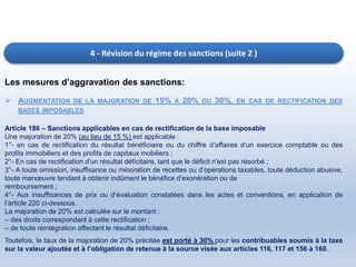 4 - Révision du régime des sanctions (suite 2 )
Les mesures d’aggravation des sanctions:
 AUGMENTATION DE LA MAJORATION DE 15% À 20% OU 30%, EN CAS DE RECTIFICATION DES
BASES IMPOSABLES
Article 186 – Sanctions applicables en cas de rectification de la base imposable
Une majoration de 20% (au lieu de 15 %) est applicable :
1°- en cas de rectification du résultat bénéficiaire ou du chiffre d’affaires d’un exercice comptable ou des
profits immobiliers et des profits de capitaux mobiliers ;
2°- En cas de rectification d'un résultat déficitaire, tant que le déficit n'est pas résorbé ;
3°- A toute omission, insuffisance ou minoration de recettes ou d’opérations taxables, toute déduction abusive,
toute manœuvre tendant à obtenir indûment le bénéfice d’exonération ou de
remboursement ;
4°- Aux insuffisances de prix ou d’évaluation constatées dans les actes et conventions, en application de
l’article 220 ci-dessous.
La majoration de 20% est calculée sur le montant :
– des droits correspondant à cette rectification ;
– de toute réintégration affectant le résultat déficitaire.
Toutefois, le taux de la majoration de 20% précitée est porté à 30% pour les contribuables soumis à la taxe
sur la valeur ajoutée et à l’obligation de retenue à la source visée aux articles 116, 117 et 156 à 160.
 