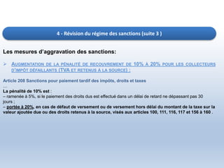 4 - Révision du régime des sanctions (suite 3 )
Les mesures d’aggravation des sanctions:
 AUGMENTATION DE LA PÉNALITÉ DE RECOUVREMENT DE 10% À 20% POUR LES COLLECTEURS
D’IMPÔT DÉFAILLANTS (TVA ET RETENUS À LA SOURCE) :
Article 208 Sanctions pour paiement tardif des impôts, droits et taxes
…
La pénalité de 10% est :
– ramenée à 5%, si le paiement des droits dus est effectué dans un délai de retard ne dépassant pas 30
jours ;
– portée à 20%, en cas de défaut de versement ou de versement hors délai du montant de la taxe sur la
valeur ajoutée due ou des droits retenus à la source, visés aux articles 100, 111, 116, 117 et 156 à 160 .
 