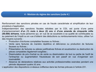 4 - Révision du régime des sanctions (suite 4 )
Renforcement des sanctions pénales en cas de fraude caractérisée et simplification de leur
procédure d’application.
Indépendamment des sanctions fiscales édictées par le CGI, est punie d’une peine
d’emprisonnement d’un (1) mois à deux (2) ans et d’une amende de cinquante mille
(50.000) dirhams, toute personne qui, en vue de se soustraire à sa qualité de contribuable ou
au paiement de l’impôt ou en vue d’obtenir des déductions ou remboursements indus, utilise l’un
des moyens suivants :
• Production d’écritures comptables fausses ou fictives ;
• Vente sans factures de manière répétitive et délivrance ou production de factures
fausses ou fictives ;
• Présentation de factures ou pièces justificatives fictives et soustraction ou destruction de
pièces comptables légalement exigibles ;
• Dissimulation de prix d’achat ou de vente ou dissimulation de tout ou partie de l’actif de
l’entreprise ou augmentation frauduleuse de son passif en vue d’organiser son
insolvabilité ;
• Absence de déclarations relatives aux activités professionnelles exercées pendant une
période dépassant quatre (4) ans.
L’application des dispositions ci-dessus s’effectue dans les formes prévues à l’article 231.
 